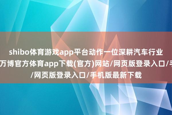 shibo体育游戏app平台动作一位深耕汽车行业多年的从业者-万博官方体育app下载(官方)网站/网页版登录入口/手机版最新下载