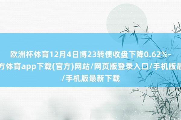欧洲杯体育12月4日博23转债收盘下降0.62%-万博官方体育app下载(官方)网站/网页版登录入口/手机版最新下载