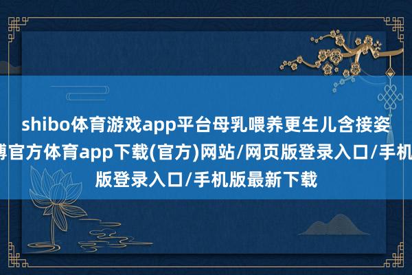 shibo体育游戏app平台母乳喂养更生儿含接姿势费事-万博官方体育app下载(官方)网站/网页版登录入口/手机版最新下载