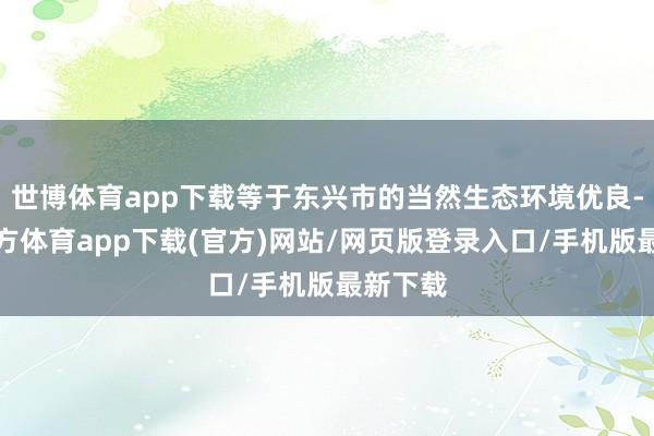 世博体育app下载等于东兴市的当然生态环境优良-万博官方体育app下载(官方)网站/网页版登录入口/手机版最新下载