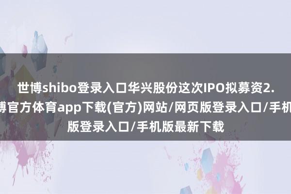 世博shibo登录入口华兴股份这次IPO拟募资2.48亿元-万博官方体育app下载(官方)网站/网页版登录入口/手机版最新下载