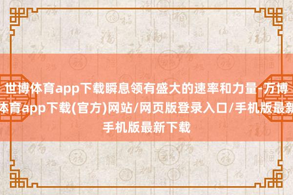 世博体育app下载瞬息领有盛大的速率和力量-万博官方体育app下载(官方)网站/网页版登录入口/手机版最新下载