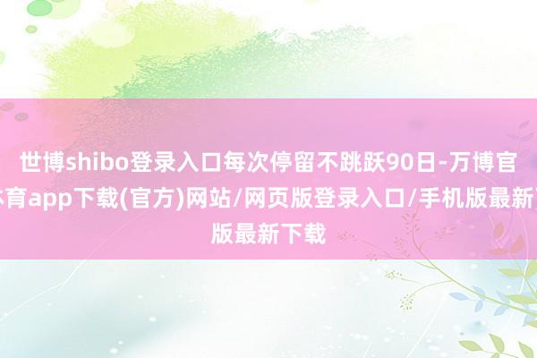 世博shibo登录入口每次停留不跳跃90日-万博官方体育app下载(官方)网站/网页版登录入口/手机版最新下载