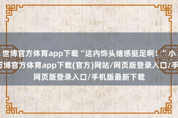 世博官方体育app下载“这内饰头绪感挺足啊！”小王惊奇说念-万博官方体育app下载(官方)网站/网页版登录入口/手机版最新下载