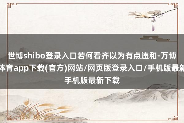 世博shibo登录入口若何看齐以为有点违和-万博官方体育app下载(官方)网站/网页版登录入口/手机版最新下载
