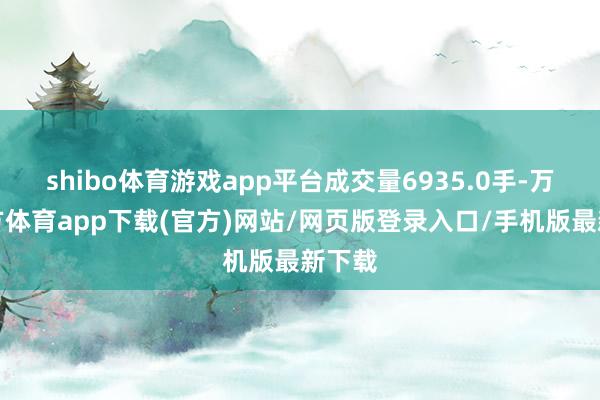 shibo体育游戏app平台成交量6935.0手-万博官方体育app下载(官方)网站/网页版登录入口/手机版最新下载