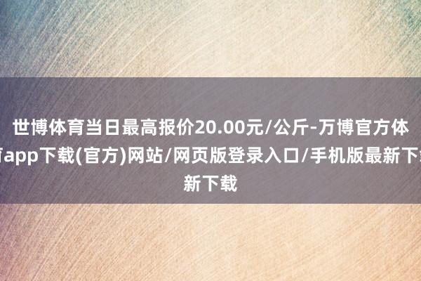世博体育当日最高报价20.00元/公斤-万博官方体育app下载(官方)网站/网页版登录入口/手机版最新下载