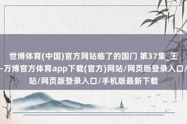 世博体育(中国)官方网站临了的国门 第37集_王劲哉花饱读助战-万博官方体育app下载(官方)网站/网页版登录入口/手机版最新下载