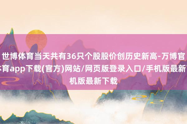 世博体育当天共有36只个股股价创历史新高-万博官方体育app下载(官方)网站/网页版登录入口/手机版最新下载