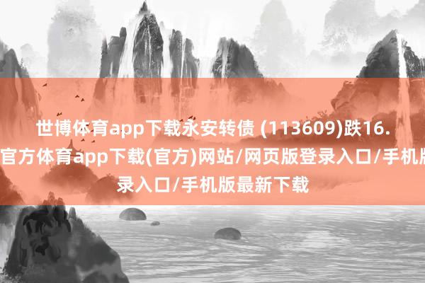 世博体育app下载永安转债 (113609)跌16.83%-万博官方体育app下载(官方)网站/网页版登录入口/手机版最新下载
