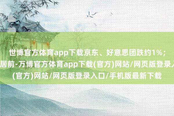 世博官方体育app下载京东、好意思团跌约1%；医疗修复见识股涨幅居前-万博官方体育app下载(官方)网站/网页版登录入口/手机版最新下载
