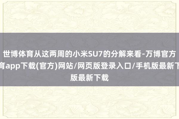 世博体育从这两周的小米SU7的分解来看-万博官方体育app下载(官方)网站/网页版登录入口/手机版最新下载
