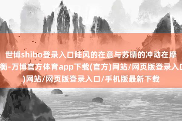 世博shibo登录入口陆风的在意与苏晴的冲动在摩擦中迟缓找到了均衡-万博官方体育app下载(官方)网站/网页版登录入口/手机版最新下载