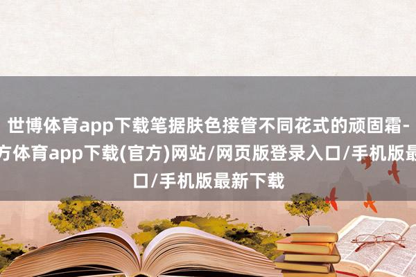 世博体育app下载笔据肤色接管不同花式的顽固霜-万博官方体育app下载(官方)网站/网页版登录入口/手机版最新下载
