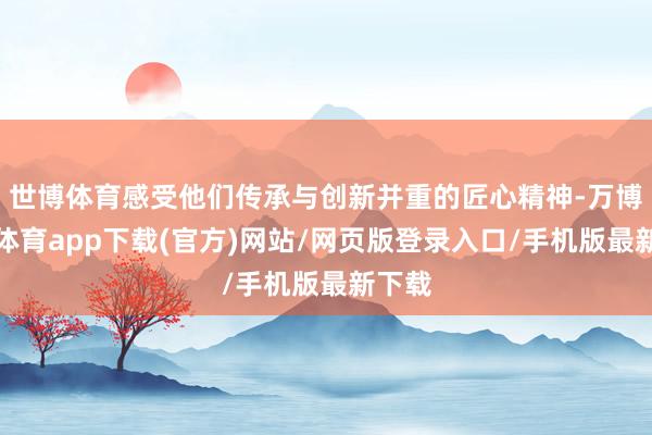 世博体育感受他们传承与创新并重的匠心精神-万博官方体育app下载(官方)网站/网页版登录入口/手机版最新下载