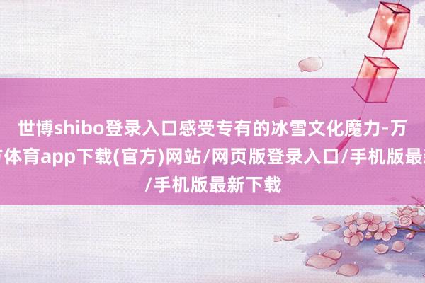 世博shibo登录入口感受专有的冰雪文化魔力-万博官方体育app下载(官方)网站/网页版登录入口/手机版最新下载