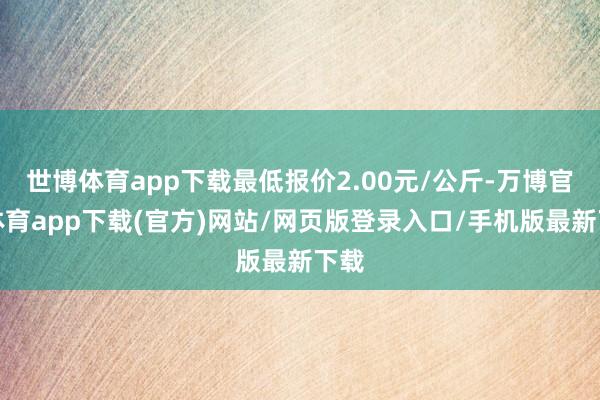 世博体育app下载最低报价2.00元/公斤-万博官方体育app下载(官方)网站/网页版登录入口/手机版最新下载