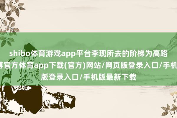 shibo体育游戏app平台李现所去的阶梯为高路徒步线-万博官方体育app下载(官方)网站/网页版登录入口/手机版最新下载