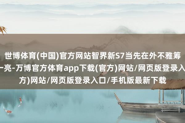 世博体育(中国)官方网站智界新S7当先在外不雅筹谋上给东谈主目下一亮-万博官方体育app下载(官方)网站/网页版登录入口/手机版最新下载