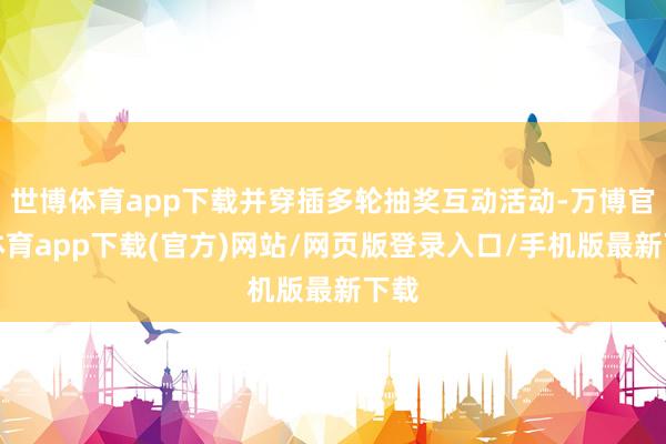 世博体育app下载并穿插多轮抽奖互动活动-万博官方体育app下载(官方)网站/网页版登录入口/手机版最新下载