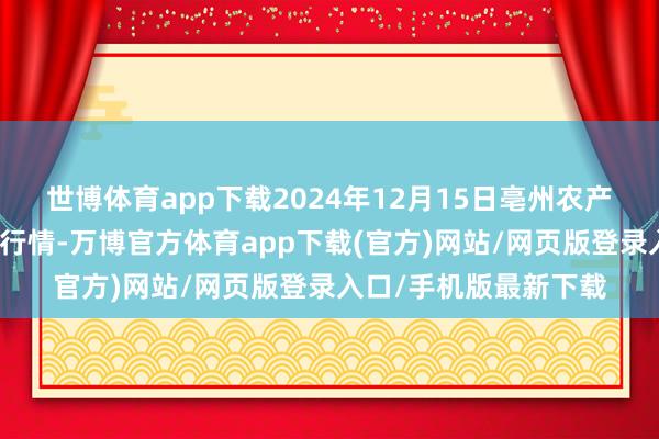 世博体育app下载2024年12月15日亳州农产物有限职守公司价钱行情-万博官方体育app下载(官方)网站/网页版登录入口/手机版最新下载