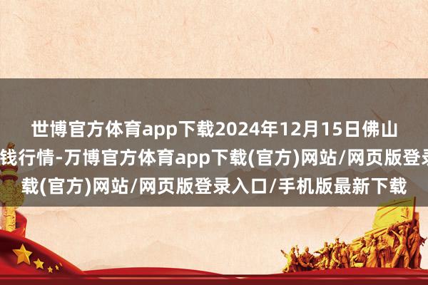 世博官方体育app下载2024年12月15日佛山中南农家具批发阛阓价钱行情-万博官方体育app下载(官方)网站/网页版登录入口/手机版最新下载