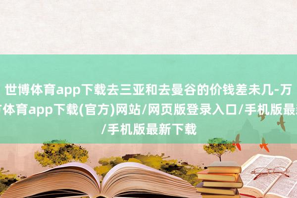 世博体育app下载去三亚和去曼谷的价钱差未几-万博官方体育app下载(官方)网站/网页版登录入口/手机版最新下载