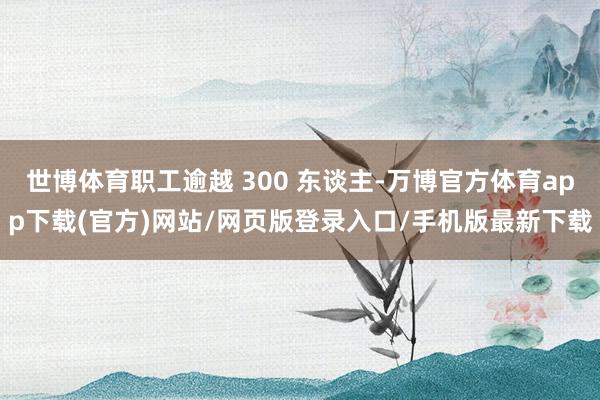 世博体育职工逾越 300 东谈主-万博官方体育app下载(官方)网站/网页版登录入口/手机版最新下载