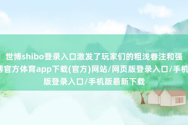 世博shibo登录入口激发了玩家们的粗浅眷注和强烈征询-万博官方体育app下载(官方)网站/网页版登录入口/手机版最新下载