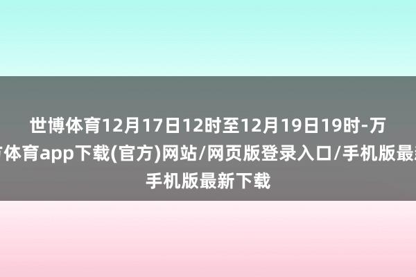 世博体育12月17日12时至12月19日19时-万博官方体育app下载(官方)网站/网页版登录入口/手机版最新下载