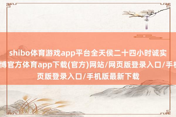 shibo体育游戏app平台全天侯二十四小时诚实为您职业-万博官方体育app下载(官方)网站/网页版登录入口/手机版最新下载