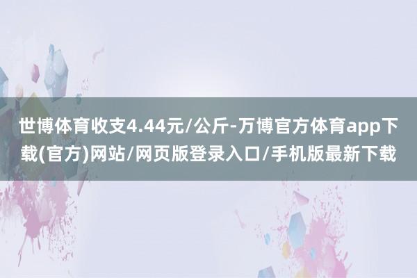 世博体育收支4.44元/公斤-万博官方体育app下载(官方)网站/网页版登录入口/手机版最新下载