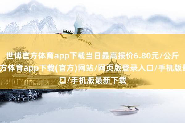 世博官方体育app下载当日最高报价6.80元/公斤-万博官方体育app下载(官方)网站/网页版登录入口/手机版最新下载