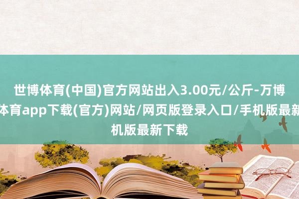 世博体育(中国)官方网站出入3.00元/公斤-万博官方体育app下载(官方)网站/网页版登录入口/手机版最新下载