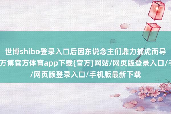 世博shibo登录入口后因东说念主们鼎力捕虎而导致其数目骤减-万博官方体育app下载(官方)网站/网页版登录入口/手机版最新下载