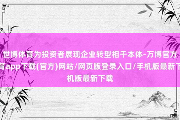 世博体育为投资者展现企业转型相干本体-万博官方体育app下载(官方)网站/网页版登录入口/手机版最新下载