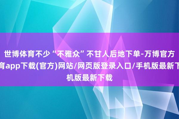 世博体育不少“不雅众”不甘人后地下单-万博官方体育app下载(官方)网站/网页版登录入口/手机版最新下载