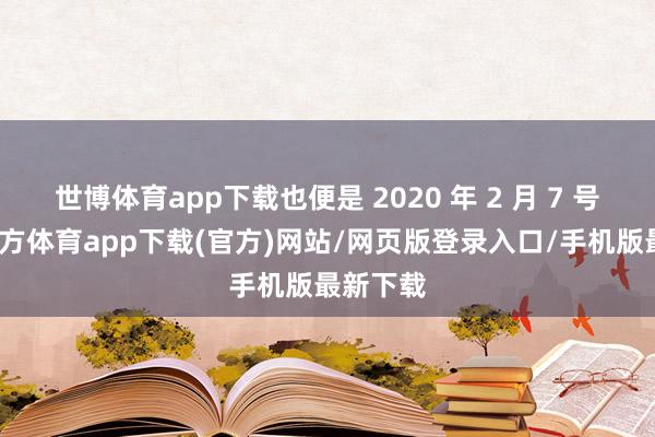 世博体育app下载也便是 2020 年 2 月 7 号-万博官方体育app下载(官方)网站/网页版登录入口/手机版最新下载