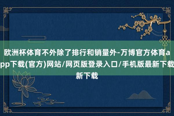 欧洲杯体育不外除了排行和销量外-万博官方体育app下载(官方)网站/网页版登录入口/手机版最新下载