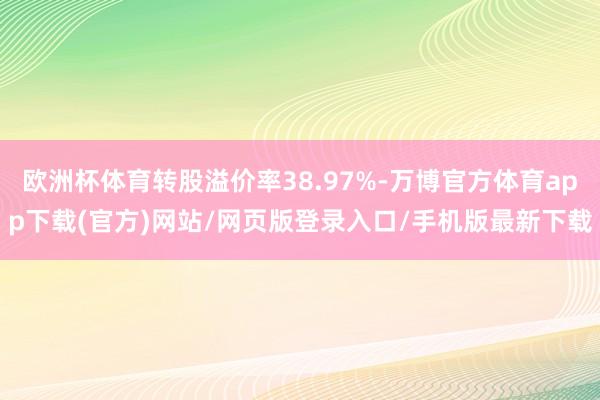 欧洲杯体育转股溢价率38.97%-万博官方体育app下载(官方)网站/网页版登录入口/手机版最新下载