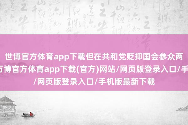 世博官方体育app下载但在共和党贬抑国会参众两院的情况下-万博官方体育app下载(官方)网站/网页版登录入口/手机版最新下载