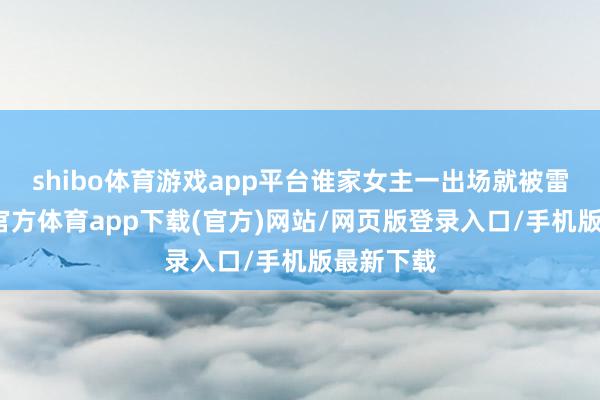 shibo体育游戏app平台谁家女主一出场就被雷劈-万博官方体育app下载(官方)网站/网页版登录入口/手机版最新下载