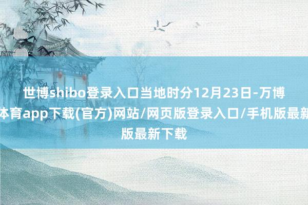 世博shibo登录入口　　当地时分12月23日-万博官方体育app下载(官方)网站/网页版登录入口/手机版最新下载