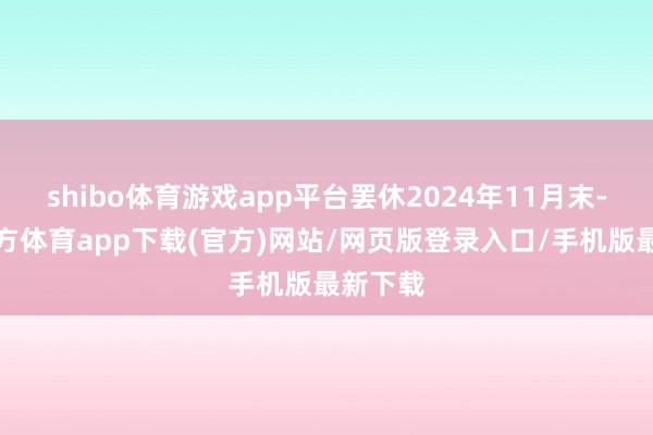 shibo体育游戏app平台罢休2024年11月末-万博官方体育app下载(官方)网站/网页版登录入口/手机版最新下载