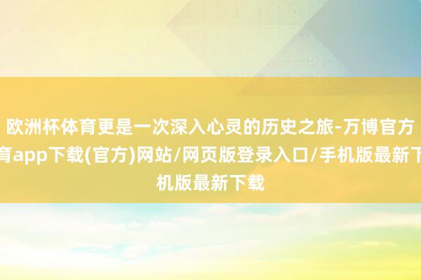欧洲杯体育更是一次深入心灵的历史之旅-万博官方体育app下载(官方)网站/网页版登录入口/手机版最新下载