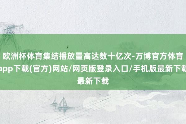 欧洲杯体育集结播放量高达数十亿次-万博官方体育app下载(官方)网站/网页版登录入口/手机版最新下载