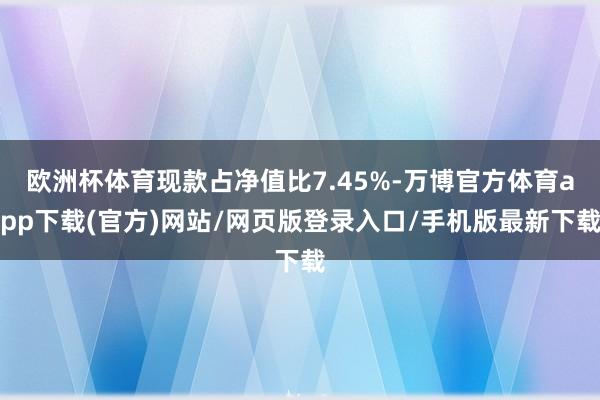 欧洲杯体育现款占净值比7.45%-万博官方体育app下载(官方)网站/网页版登录入口/手机版最新下载