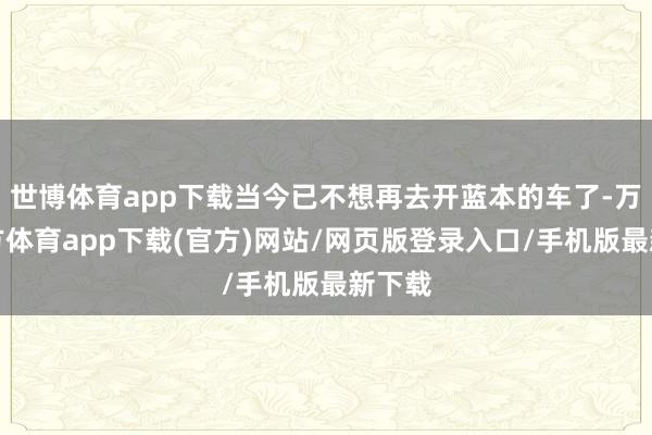 世博体育app下载当今已不想再去开蓝本的车了-万博官方体育app下载(官方)网站/网页版登录入口/手机版最新下载