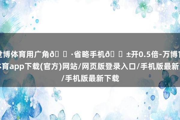 世博体育用广角📷省略手机📱开0.5倍-万博官方体育app下载(官方)网站/网页版登录入口/手机版最新下载