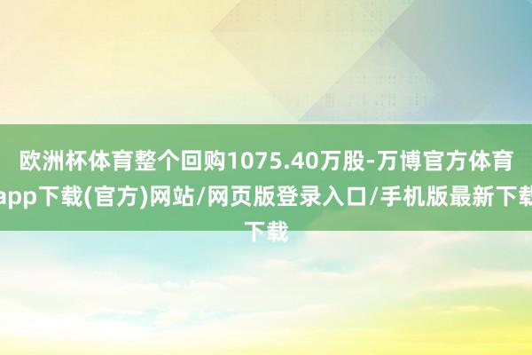 欧洲杯体育整个回购1075.40万股-万博官方体育app下载(官方)网站/网页版登录入口/手机版最新下载